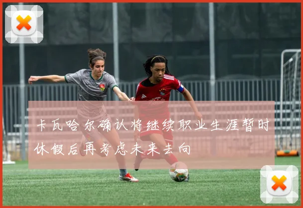 卡瓦哈尔确认将继续职业生涯暂时休假后再考虑未来去向