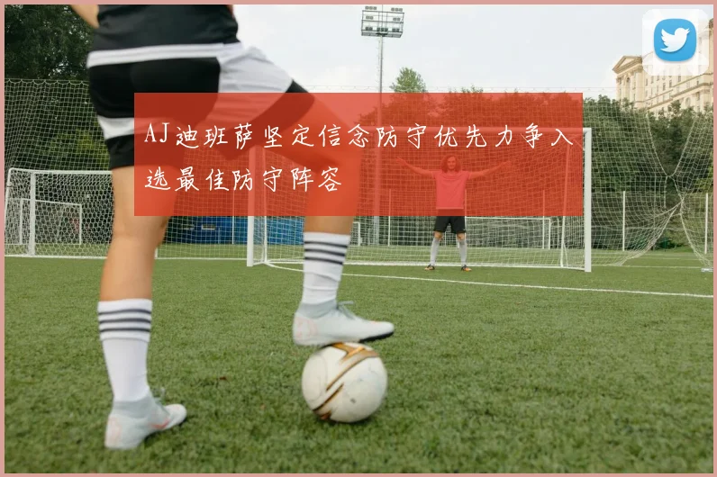 AJ迪班萨坚定信念防守优先力争入选最佳防守阵容