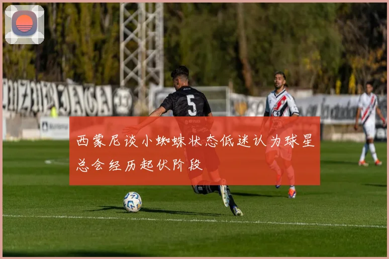 西蒙尼谈小蜘蛛状态低迷认为球星总会经历起伏阶段