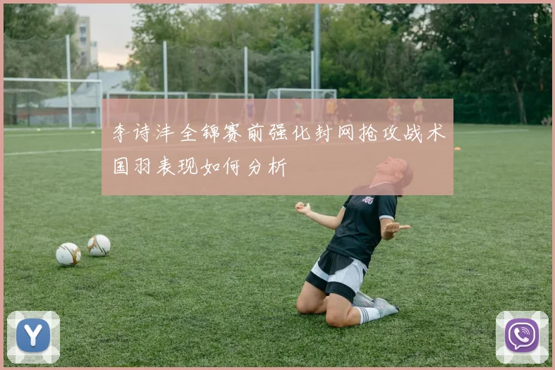 李诗沣全锦赛前强化封网抢攻战术国羽表现如何分析