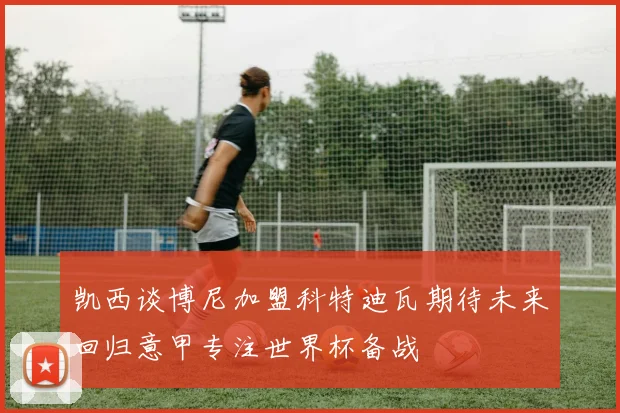 凯西谈博尼加盟科特迪瓦期待未来回归意甲专注世界杯备战
