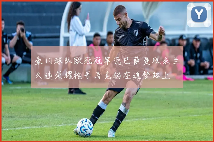 豪门球队欧冠冠军荒巴萨曼联米兰久违荣耀枪手马竞仍在追梦路上