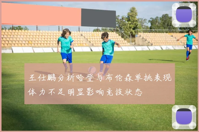 王仕鹏分析哈登与布伦森单挑表现体力不足明显影响竞技状态