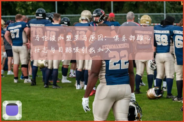 马伦谈加盟罗马原因：俱乐部雄心壮志与目标吸引我加入