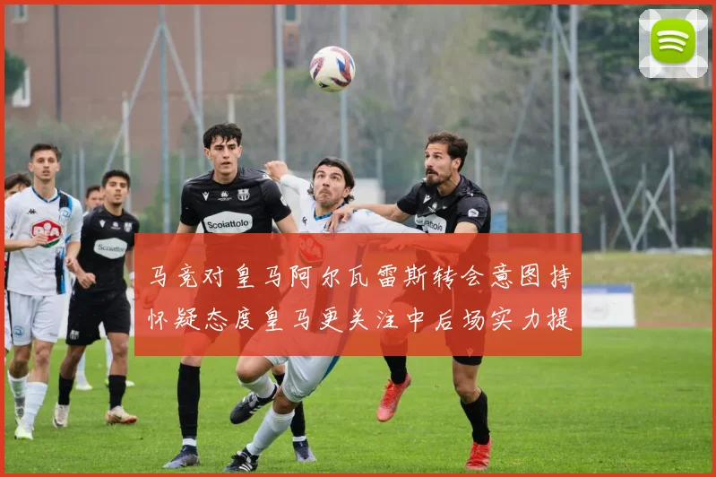 马竞对皇马阿尔瓦雷斯转会意图持怀疑态度皇马更关注中后场实力提升