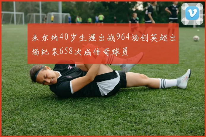 米尔纳40岁生涯出战964场创英超出场纪录658次成传奇球员