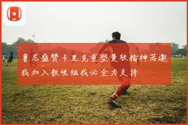 鲁尼盛赞卡里克重塑曼联精神若邀我加入教练组我必全力支持