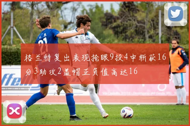 格兰特复出表现抢眼9投4中斩获16分3助攻2盖帽正负值高达16