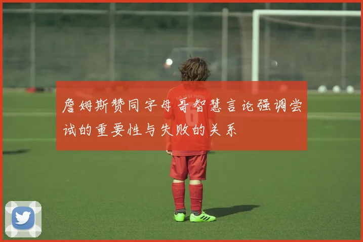 詹姆斯赞同字母哥智慧言论强调尝试的重要性与失败的关系