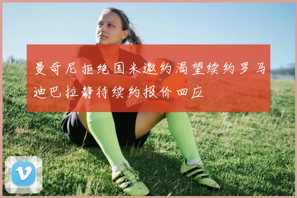 曼奇尼拒绝国米邀约渴望续约罗马迪巴拉静待续约报价回应