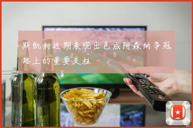 斯凯利近期表现出色成阿森纳争冠路上的重要支柱