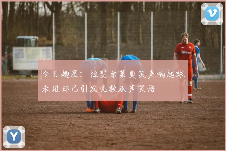今日趣图：拉斐尔莱奥笑声响起球未进却已引发无数欢声笑语