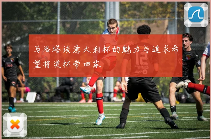 马洛塔谈意大利杯的魅力与追求希望将奖杯带回家