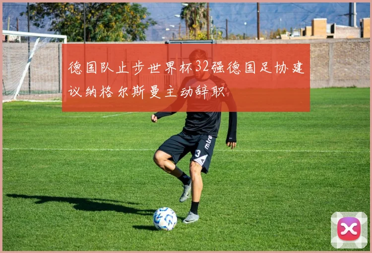 德国队止步世界杯32强德国足协建议纳格尔斯曼主动辞职