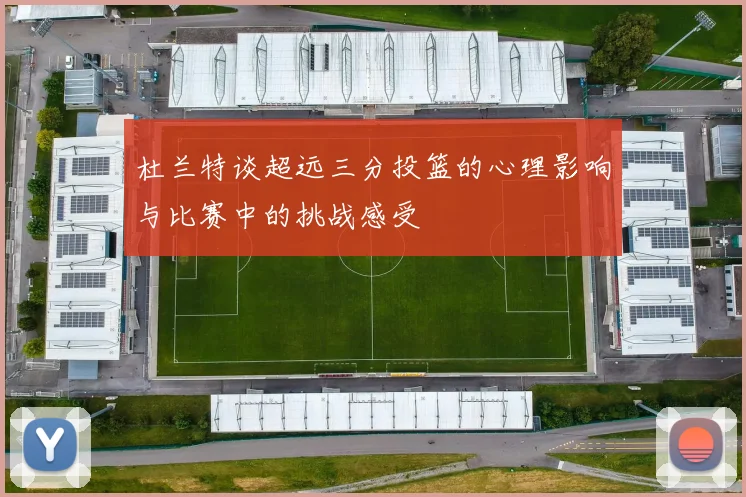 杜兰特谈超远三分投篮的心理影响与比赛中的挑战感受