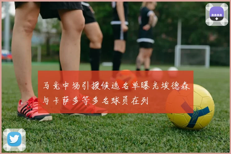 马竞中场引援候选名单曝光埃德森与卡萨多等多名球员在列