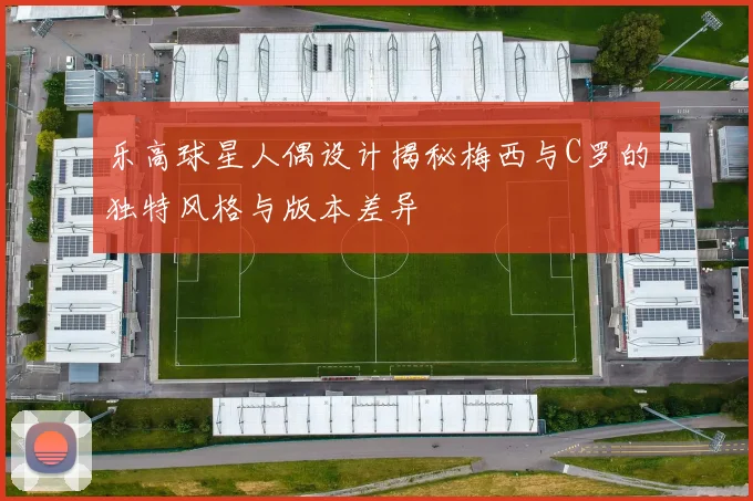 乐高球星人偶设计揭秘梅西与C罗的独特风格与版本差异