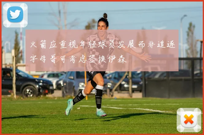 火箭应重视年轻球员发展而非追逐字母哥可考虑签换伊森