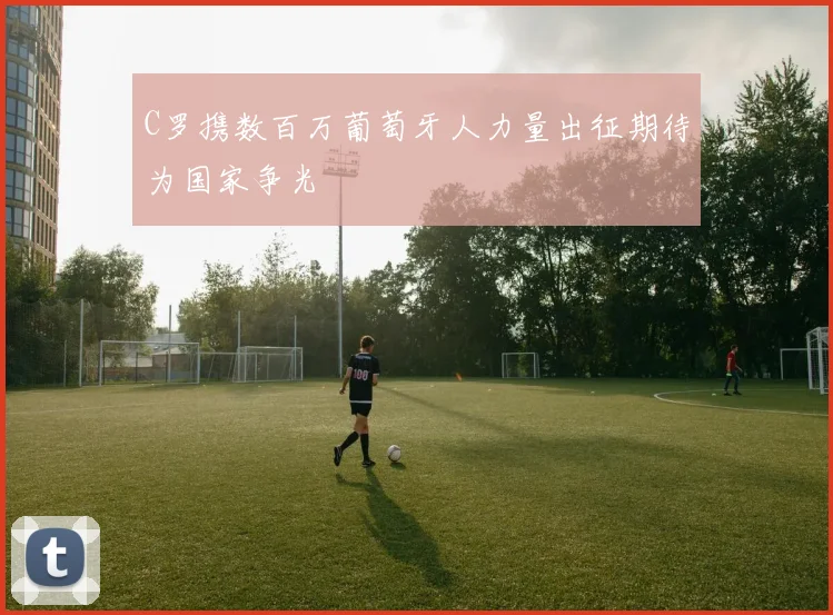 C罗携数百万葡萄牙人力量出征期待为国家争光
