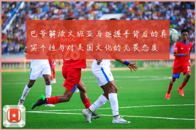 巴爷解读文班亚马拒握手背后的真实个性与对美国文化的无畏态度