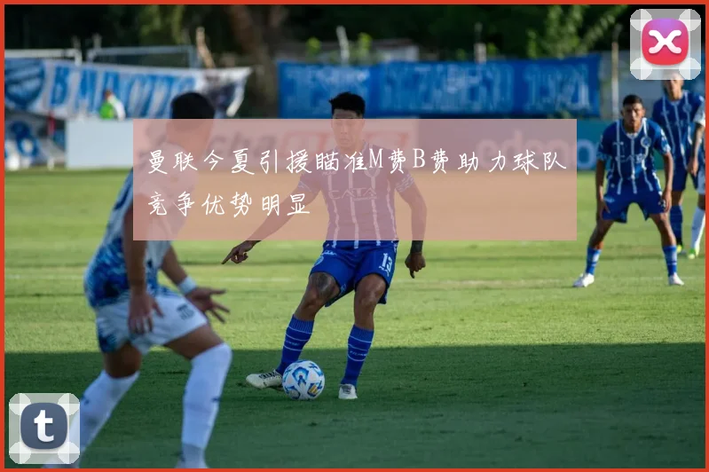 曼联今夏引援瞄准M费B费助力球队竞争优势明显