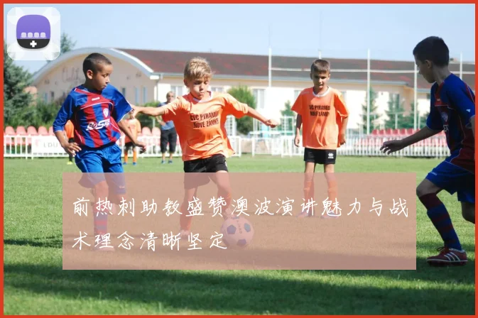 前热刺助教盛赞澳波演讲魅力与战术理念清晰坚定
