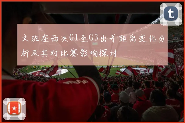文班在西决G1至G3出手距离变化分析及其对比赛影响探讨