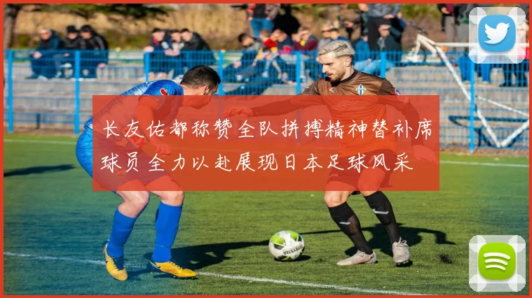 长友佑都称赞全队拼搏精神替补席球员全力以赴展现日本足球风采