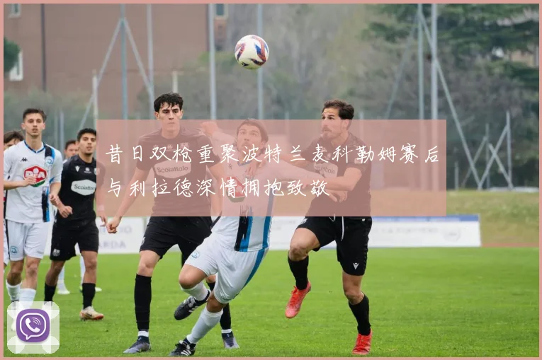 昔日双枪重聚波特兰麦科勒姆赛后与利拉德深情拥抱致敬