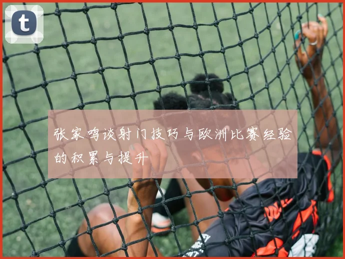 张家鸣谈射门技巧与欧洲比赛经验的积累与提升