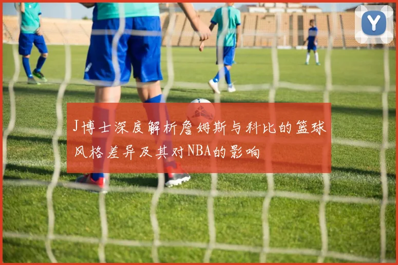 J博士深度解析詹姆斯与科比的篮球风格差异及其对NBA的影响