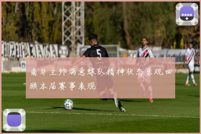 南非主帅满意球队精神状态乐观回顾本届赛事表现