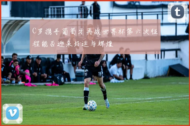 C罗携手葡萄牙再战世界杯第六次征程能否迎来好运与辉煌