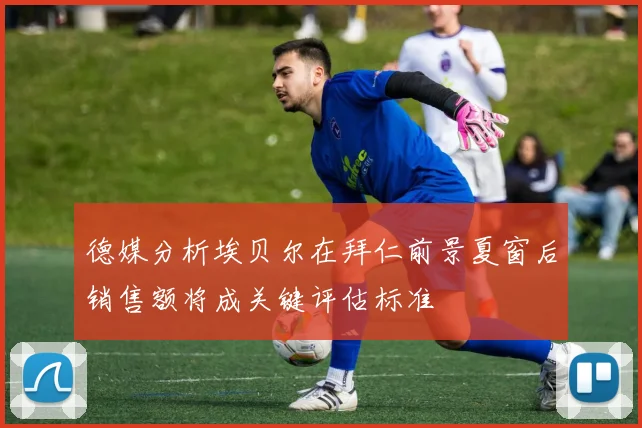 德媒分析埃贝尔在拜仁前景夏窗后销售额将成关键评估标准