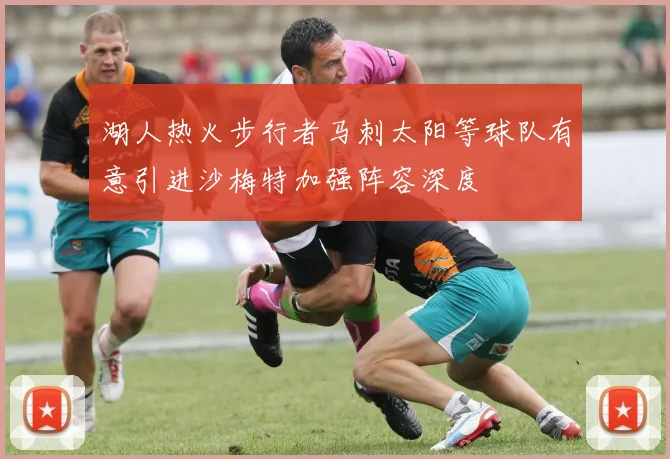 湖人热火步行者马刺太阳等球队有意引进沙梅特加强阵容深度