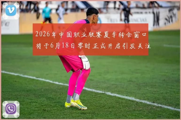 2026年中国职业联赛夏季转会窗口将于6月18日零时正式开启引发关注